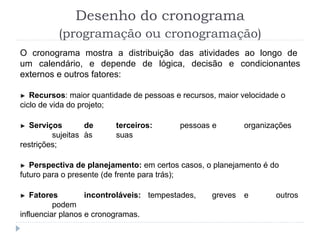Desenho do cronograma
(programação ou cronogramação)
O cronograma mostra a distribuição das atividades ao longo de
um calendário, e depende de lógica, decisão e condicionantes
externos e outros fatores:
► Recursos: maior quantidade de pessoas e recursos, maior velocidade o
ciclo de vida do projeto;
► Serviços de terceiros: pessoas e organizações
sujeitas às suas
restrições;
► Perspectiva de planejamento: em certos casos, o planejamento é do
futuro para o presente (de frente para trás);
► Fatores incontroláveis: tempestades, greves e outros
podem
influenciar planos e cronogramas.
 