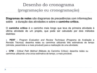 Diagramas de redes são diagramas de precedências com informações
sobre a duração das atividades e sobre o caminho crítico.
O caminho crítico é o caminho mais longo que leva da primeira atividade à
última atividade de um projeto, que pode ser calculado por dois métodos
distintos:
► PERT - Program Evaluation and Review Technique (Programa de Avaliação e
Revisão Técnica): desenha redes ou caminhos utilizando três estimativas de tempo
(otimista, pessimista e a mais provável) para a realização de uma atividade;
► CPM - Critical Path Method (Método do Caminho Crítico): desenha redes ou
caminhos utilizando uma única estimativa de tempo, a mais provável.
Desenho do cronograma
(programação ou cronogramação)
 