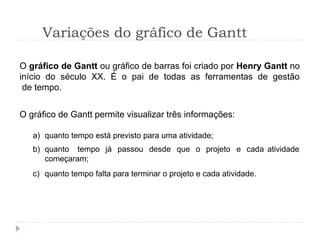 Variações do gráfico de Gantt
O gráfico de Gantt ou gráfico de barras foi criado por Henry Gantt no
início do século XX. É o pai de todas as ferramentas de gestão
de tempo.
O gráfico de Gantt permite visualizar três informações:
a) quanto tempo está previsto para uma atividade;
b) quanto tempo já passou desde que o projeto e cada
começaram;
atividade
c) quanto tempo falta para terminar o projeto e cada atividade.
 
