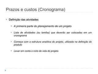 Prazos e custos (Cronograma)
 Definição das atividades
Definição das atividades
 A primeira parte do planejamento de um projeto
 Lista de atividades (ou tarefas) que deverão ser colocadas em um
cronograma
 Começa com a estrutura analítica do projeto, utilizada na definição do
produto
 Levar em conta o ciclo de vida do projeto
 