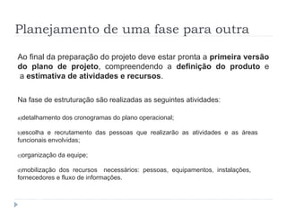 Planejamento de uma fase para outra
Ao final da preparação do projeto deve estar pronta a primeira versão
do plano de projeto, compreendendo a definição do produto e
a estimativa de atividades e recursos.
Na fase de estruturação são realizadas as seguintes atividades:
a)detalhamento dos cronogramas do plano operacional;
b)escolha e recrutamento das pessoas que realizarão as atividades e as áreas
funcionais envolvidas;
c)organização da equipe;
d)mobilização dos recursos necessários: pessoas, equipamentos, instalações,
fornecedores e fluxo de informações.
 