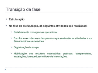 Transição de fase
 Estruturação
Estruturação
 Na fase de estruturação, as seguintes atividades são realizadas:
Na fase de estruturação, as seguintes atividades são realizadas:
 Detalhamento cronogramas operacional
 Escolha e recrutamento das pessoas que realizarão as atividades e as
áreas funcionais envolvidas
 Organização da equipe
 Mobilização dos recursos necessários: pessoas, equipamentos,
instalações, fornecedores e fluxo de informações.
 