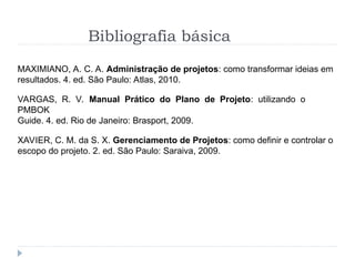 Bibliografia básica
MAXIMIANO, A. C. A. Administração de projetos: como transformar ideias em
resultados. 4. ed. São Paulo: Atlas, 2010.
VARGAS, R. V. Manual Prático do Plano de Projeto: utilizando o
PMBOK
Guide. 4. ed. Rio de Janeiro: Brasport, 2009.
XAVIER, C. M. da S. X. Gerenciamento de Projetos: como definir e controlar o
escopo do projeto. 2. ed. São Paulo: Saraiva, 2009.
 