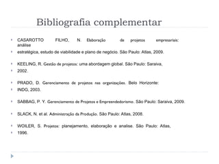 Bibliografia complementar
 CASAROTTO FILHO, N. Elaboração de projetos empresariais:
análise
 estratégica, estudo de viabilidade e plano de negócio. São Paulo: Atlas, 2009.
 KEELING, R. Gestão de projetos: uma abordagem global. São Paulo: Saraiva,
 2002.
 PRADO, D. Gerenciamento de projetos nas organizações. Belo Horizonte:
 INDG, 2003.
 SABBAG, P. Y. Gerenciamento de Projetos e Empreendedorismo. São Paulo: Saraiva, 2009.
 SLACK, N. et al. Administração da Produção. São Paulo: Atlas, 2008.
 WOILER, S. Projetos: planejamento, elaboração e analise. São Paulo: Atlas,
 1996.
 