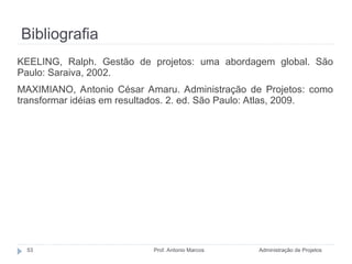 Bibliografia
Administração de Projetos
Prof. Antonio Marcos
53
KEELING, Ralph. Gestão de projetos: uma abordagem global. São
Paulo: Saraiva, 2002.
MAXIMIANO, Antonio César Amaru. Administração de Projetos: como
transformar idéias em resultados. 2. ed. São Paulo: Atlas, 2009.
 