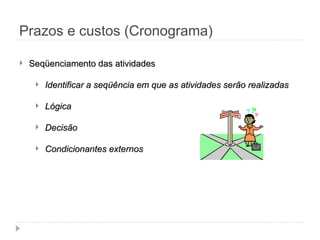 Prazos e custos (Cronograma)
 Seqüenciamento das atividades
Seqüenciamento das atividades
 Identificar a seqüência em que as atividades serão realizadas
Identificar a seqüência em que as atividades serão realizadas
 Lógica
Lógica
 Decisão
Decisão
 Condicionantes externos
Condicionantes externos
 