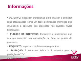 Informações 
• OBJETIVO: Capacitar profissionais para analisar e entender 
suas organizações como um todo identificando melhorias que 
influenciem a operação dos processos nos diversos níveis 
hierárquicos 
• PÚBLICO DE INTERESSE: Executivos e profissionais que 
desejam aumentar sua capacitação na área de gestão de 
processos. 
• REQUISITO: superior completo em qualquer área 
• DURAÇÃO: 2 semestres letivos e 1 semestre para a 
produção do TCC 
• CARGA HORÁRIA: carga horária mínima de 360h/a 
 