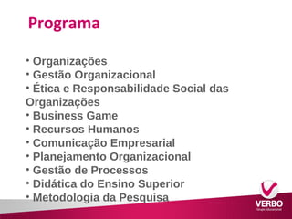 Programa 
• Organizações 
• Gestão Organizacional 
• Ética e Responsabilidade Social das 
Organizações 
• Business Game 
• Recursos Humanos 
• Comunicação Empresarial 
• Planejamento Organizacional 
• Gestão de Processos 
• Didática do Ensino Superior 
• Metodologia da Pesquisa 
 