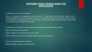 3) Identificar os donos dos processos
Como os processos transpassam diversas áreas da organização, partes deles estarão sob a
responsabilidade de diversas lideranças, portanto, é necessário que, após a identificação dos processos,
um responsável seja designado para cada processo, normalmente aquele responsável pela maior parte
ou pela parte mais importante do processo.
4) Identificar as missões de cada processo e as respectivas necessidades dos clientes
•Qual a importância do processo?
•Qual o objetivo do processo? Por que ele existe?
•Qual o produto ou produtos entregues pelos processos aos clientes?
5) Criar um mapa preliminar e planejar
Pode-se realizar um plano utilizando 5W2H.
ROTEIRO PARA MODELAGEM DE
PROCESSOS
 