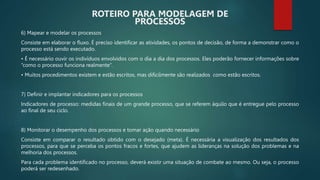 6) Mapear e modelar os processos
Consiste em elaborar o fluxo. É preciso identificar as atividades, os pontos de decisão, de forma a demonstrar como o
processo está sendo executado.
• É necessário ouvir os indivíduos envolvidos com o dia a dia dos processos. Eles poderão fornecer informações sobre
“como o processo funciona realmente”.
• Muitos procedimentos existem e estão escritos, mas dificilmente são realizados como estão escritos.
7) Definir e implantar indicadores para os processos
Indicadores de processo: medidas finais de um grande processo, que se referem àquilo que é entregue pelo processo
ao final de seu ciclo.
8) Monitorar o desempenho dos processos e tomar ação quando necessário
Consiste em comparar o resultado obtido com o desejado (meta). É necessária a visualização dos resultados dos
processos, para que se perceba os pontos fracos e fortes, que ajudem as lideranças na solução dos problemas e na
melhoria dos processos.
Para cada problema identificado no processo, deverá existir uma situação de combate ao mesmo. Ou seja, o processo
poderá ser redesenhado.
ROTEIRO PARA MODELAGEM DE
PROCESSOS
 