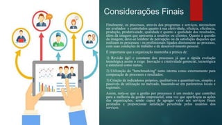 Considerações Finais
Finalmente, os processos, através dos programas e serviços, necessitam
ser avaliados e controlados quanto à sua efetividade, eficácia, eficiência,
produção, produtividade, qualidade e quanto a qualidade dos resultados,
além da imagem que apresenta a usuários ou clientes. Quanto à questão
da imagem, deve-se lembrar da percepção ou da satisfação daqueles que
realizam os processos - os profissionais ligados diretamente ao processo,
com suas condições de trabalho e de desenvolvimento pessoal.
É importante que a organização mantenha a prática de:
1) Revisão ágil e constante dos processos já que a rápida evolução
tecnológica assim o exige. Inovação e criatividade gerencial, tecnológica
e estrutural como metas;
2) Utilização do "benchmarking" tanto interna como externamente para
comparação de processos e resultados;
3) Criação de indicadores próprios, qualitativos e quantitativos, simples e
passíveis de utilização no mercado, baseando-se em parâmetros locais e
regionais.
Assim, nota-se que a gestão por processos é um modelo que contribui
para a melhoria da gestão empresarial, uma vez que aperfeiçoa as ações
das organizações, sendo capaz de agregar valor aos serviços finais
prestados e proporcionar satisfação percebida pelos usuários dos
serviços.
 