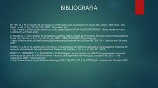 BIBLIOGRAFIA
BITTAR, O. J. N. V. Gestão de processos e certificação para qualidade em saúde. Rev. Assoc. Med. Bras., São
Paulo , v. 46, n. 1, p. 70-76, Mar. 2000 . Disponível em::
<http://www.scielo.br/scielo.php?script=sci_arttext&pid=S0104-42302000000100011&lng=en&nrm=iso>.
Acesso em: 24 maio. 2023.
CHOAIRE, G. T. et al. Análise da produção científica sobre Gestão de Processos. Revista Jovens Pesquisadores,
Santa Cruz do Sul, v. 7, n. 1, p. 02-17, jan. 2017. ISSN 2237-048X. Disponível em:
<https://online.unisc.br/seer/index.php/jovenspesquisadores/article/view/9275/6110>. Acesso em: 24 maio,
2023.
HORBE, T. A. N. et al. Gestão por processos: uma proposta de melhoria aplicada a uma pequena empresa do
ramo de alimentação. Revista Eletrônica Sistemas & Gestão, v. 10, n. 2, p. 226-237. 2015.
TOLFO, C.; MEDEIROS, T. S.; MOMBACH, J. G. Modelagem de processos com BPMN em pequenas empresas:
um estudo de caso. In: XXXIII Encontro Nacional de Engenharia de Produção. Salvador, BA, 08 a 11 de
outubro de 2013. Disponível em:
<http://www.abepro.org.br/biblioteca/enegep2013_TN_STO_177_013_22720.pdf>. Acesso em: 24 maio 2023.
 