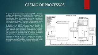 GESTÃO DE PROCESSOS
A gestão de processos de negócios (BPM – Business
Process Management) consiste em um conjunto de
atividades que são desenvolvidas de forma
coordenada entre o ambiente técnico e o ambiente
organizacional. Estas atividades, realizadas
conjuntamente, fazem com que a organização atinja
suas metas (TOLFO; MEDEIROS e MOMBACH, 2013).
CHOAIRE et al (2017) afirmam que a Gestão de
Processos ao mesmo tempo que auxilia no
desempenho organizacional, gera como resultado
uma melhora nas atividades colaborativas internas.
Os mesmos autores defendem que através da Gestão
de Processos é possível criar e manter vantagem
competitiva em organizações contemporâneas.
Segundo HORBE et al (2015) a gestão por processos
entende a organização de forma sistêmica,
atendendo às necessidades e expectativas de todas
as partes interessadas, especialmente do cliente.
 