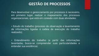 Para desenvolver o gerenciamento por processos é necessário,
em primeiro lugar, realizar o mapeamento dos processos
organizacionais, que está em conexão com duas atividades:
• Estudo do trabalho (processo de observação e levantamento
de informações ligadas à cadeia de execução do trabalho
realizado);
• Entendimento do trabalho (a partir das informações
levantadas, busca-se compreender suas particularidades e
entender sua existência).
GESTÃO DE PROCESSOS
 