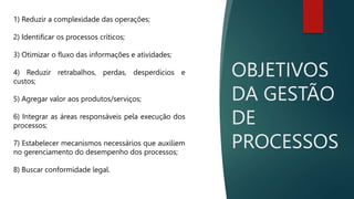OBJETIVOS
DA GESTÃO
DE
PROCESSOS
1) Reduzir a complexidade das operações;
2) Identificar os processos críticos;
3) Otimizar o fluxo das informações e atividades;
4) Reduzir retrabalhos, perdas, desperdícios e
custos;
5) Agregar valor aos produtos/serviços;
6) Integrar as áreas responsáveis pela execução dos
processos;
7) Estabelecer mecanismos necessários que auxiliem
no gerenciamento do desempenho dos processos;
8) Buscar conformidade legal.
 