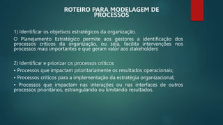1) Identificar os objetivos estratégicos da organização.
O Planejamento Estratégico permite aos gestores a identificação dos
processos críticos da organização, ou seja, facilita intervenções nos
processos mais importantes e que geram valor aos stakeholders
2) Identificar e priorizar os processos críticos
• Processos que impactam prioritariamente os resultados operacionais;
• Processos críticos para a implementação da estratégia organizacional;
• Processos que impactam nas interações ou nas interfaces de outros
processos prioritários, estrangulando ou limitando resultados.
ROTEIRO PARA MODELAGEM DE
PROCESSOS
 