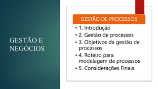 GESTÃO E
NEGÓCIOS
GESTÃO DE PROCESSOS
• 1. Introdução
• 2. Gestão de processos
• 3. Objetivos da gestão de
processos
• 4. Roteiro para
modelagem de processos
• 5. Considerações Finais
 