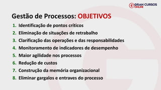 Gestão de Processos: OBJETIVOS
1. Identificação de pontos críticos
2. Eliminação de situações de retrabalho
3. Clarificação das operações e das responsabilidades
4. Monitoramento de indicadores de desempenho
5. Maior agilidade nos processos
6. Redução de custos
7. Construção da memória organizacional
8. Eliminar gargalos e entraves do processo
 