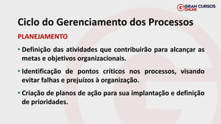 PLANEJAMENTO
• Definição das atividades que contribuirão para alcançar as
metas e objetivos organizacionais.
• Identificação de pontos críticos nos processos, visando
evitar falhas e prejuízos à organização.
• Criação de planos de ação para sua implantação e definição
de prioridades.
Ciclo do Gerenciamento dos Processos
 