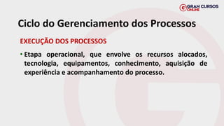 EXECUÇÃO DOS PROCESSOS
• Etapa operacional, que envolve os recursos alocados,
tecnologia, equipamentos, conhecimento, aquisição de
experiência e acompanhamento do processo.
Ciclo do Gerenciamento dos Processos
 