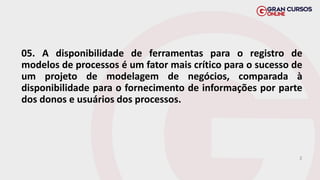 05. A disponibilidade de ferramentas para o registro de
modelos de processos é um fator mais crítico para o sucesso de
um projeto de modelagem de negócios, comparada à
disponibilidade para o fornecimento de informações por parte
dos donos e usuários dos processos.
E
 