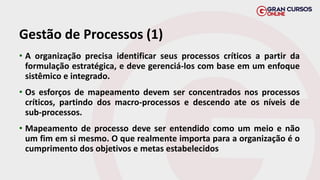 Gestão de Processos (1)
• A organização precisa identificar seus processos críticos a partir da
formulação estratégica, e deve gerenciá-los com base em um enfoque
sistêmico e integrado.
• Os esforços de mapeamento devem ser concentrados nos processos
críticos, partindo dos macro-processos e descendo ate os níveis de
sub-processos.
• Mapeamento de processo deve ser entendido como um meio e não
um fim em si mesmo. O que realmente importa para a organização é o
cumprimento dos objetivos e metas estabelecidos
 
