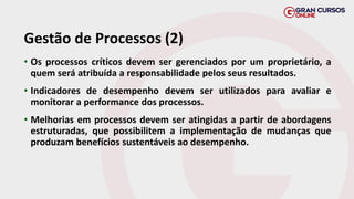 Gestão de Processos (2)
• Os processos críticos devem ser gerenciados por um proprietário, a
quem será atribuída a responsabilidade pelos seus resultados.
• Indicadores de desempenho devem ser utilizados para avaliar e
monitorar a performance dos processos.
• Melhorias em processos devem ser atingidas a partir de abordagens
estruturadas, que possibilitem a implementação de mudanças que
produzam benefícios sustentáveis ao desempenho.
 