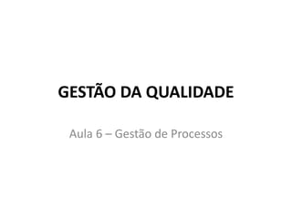 GESTÃO DA QUALIDADE
Aula 6 – Gestão de Processos
 