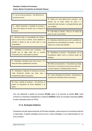 Disciplina: Gestão de Processos
Autora: Myrian Constantino de Almeida Valença

1 – De um nome ao processo – Isto diferencia um
processo de outro;

2 – Defina um e único gestor para o processo – Isto
permite que se tenha clareza de quem é o
responsável pelo processo e conseqüentemente pelo
3 – Defina claramente o resultado do processo –

seu resultado;

Assim terá clareza do produto que o processo irá
produzir ;

4 – Liste todos os clientes – Para se ter clareza de
quem irá usar o seu produto;

5 – Descubra todas as necessidades dos clientes –
Esta é a raiz do “foco no cliente”. Como satisfazer ou

6 – Estabeleça indicadores para medir a qualidade do

encantar o cliente se não se sabe qual é a sua

atendimento às necessidades dos clientes - Com isto

necessidade?

sabe-se se o cliente está satisfeito;

7 – Estabeleça os insumos para o processo – Isto
permite que se saiba quais são os insumos

8 – Especifique os insumos – Ele garantirá que os

necessários para a elaboração do produto;

fornecedores saibam como os insumos devem ser
entregue;

9 – Estabeleça indicadores para cada insumo – É a
forma de medir a qualidade dos insumos;

10– Defina os fornecedores – É importante que esteja
claro quem é o fornecedor de cada insumo para que
se possa negociar a qualidade destes insumos;

11 – Estabeleça o diagrama de interação do processo
–Esta

ferramenta

permite

que

fique

claro

o

encadeamento lógico do processo;

12 – Faça o fluxograma do processo – Ele descreve a
seqüência das atividades dentro do processo;

13– Faça o padrão de processo – Ele descreve os
passos do fluxograma de forma detalhada e no
tempo.

Uma vez elaborada a gestão do processo (PLAN), agora é só executar as tarefas (DO), medir
conforme os indicadores estabelecidos e avaliá-los (CHECK) e fazer as correções necessárias (ACT).
Aí está a aplicação prática do PDCA.

3.1.2. Evolução histórica
Caracterizou-se pelo desenvolvimento de fórmulas simplistas, quase sempre por consultores externos
à organização. A gestão estratégica procura reunir o plano estratégico e sua implementação em um
único processo.

Newton Paiva Virtual

10

 