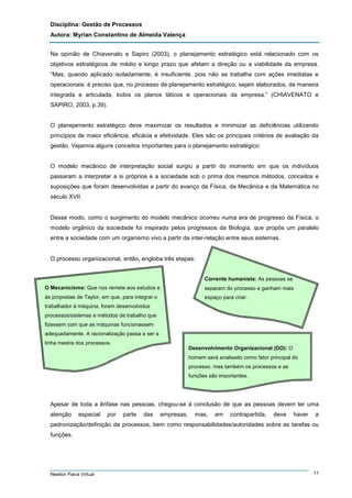 Disciplina: Gestão de Processos
Autora: Myrian Constantino de Almeida Valença
Na opinião de Chiavenato e Sapiro (2003), o planejamento estratégico está relacionado com os
objetivos estratégicos de médio e longo prazo que afetam a direção ou a viabilidade da empresa.
“Mas, quando aplicado isoladamente, é insuficiente, pois não se trabalha com ações imediatas e
operacionais: é preciso que, no processo de planejamento estratégico, sejam elaborados, de maneira
integrada e articulada, todos os planos táticos e operacionais da empresa.” (CHIAVENATO e
SAPIRO, 2003, p.39).

O planejamento estratégico deve maximizar os resultados e minimizar as deficiências utilizando
princípios de maior eficiência, eficácia e efetividade. Eles são os principais critérios de avaliação da
gestão. Vejamos alguns conceitos importantes para o planejamento estratégico:

O modelo mecânico de interpretação social surgiu a partir do momento em que os indivíduos
passaram a interpretar a si próprios e a sociedade sob o prima dos mesmos métodos, conceitos e
suposições que foram desenvolvidas a partir do avanço da Física, da Mecânica e da Matemática no
século XVII.

Desse modo, como o surgimento do modelo mecânico ocorreu numa era de progresso da Física, o
modelo orgânico da sociedade foi inspirado pelos progressos da Biologia, que propôs um paralelo
entre a sociedade com um organismo vivo a partir da inter-relação entre seus sistemas.

O processo organizacional, então, engloba três etapas:

Corrente humanista: As pessoas se
O Mecanicismo: Que nos remete aos estudos e

separam do processo e ganham mais

às propostas de Taylor, em que, para integrar o

espaço para criar.

trabalhador à máquina, foram desenvolvidos
processos/sistemas e métodos de trabalho que
fizessem com que as máquinas funcionassem
adequadamente. A racionalização passa a ser a
linha mestra dos processos.
Desenvolvimento Organizacional (DO): O
homem será analisado como fator principal do
processo, mas também os processos e as
funções são importantes.

Apesar de toda a ênfase nas pessoas, chegou-se à conclusão de que as pessoas devem ter uma
atenção

especial

por

parte

das

empresas,

mas,

em

contrapartida,

deve

haver

a

padronização/definição de processos, bem como responsabilidades/autoridades sobre as tarefas ou
funções.

Newton Paiva Virtual

11

 