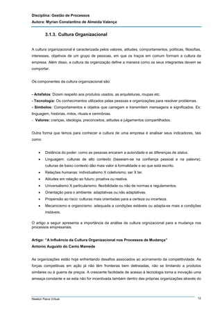 Disciplina: Gestão de Processos
Autora: Myrian Constantino de Almeida Valença

3.1.3. Cultura Organizacional
A cultura organizacional é caracterizada pelos valores, atitudes, comportamentos, políticas, filosofias,
interesses, objetivos de um grupo de pessoas, em que os traços em comum formam a cultura da
empresa. Além disso, a cultura da organização define a maneira como os seus integrantes devem se
comportar.

Os componentes da cultura organizacional são:

- Artefatos: Dizem respeito aos produtos usados, as arquiteturas, roupas etc.
- Tecnologia: Os conhecimentos utilizados pelas pessoas e organizações para resolver problemas.
- Símbolos: Comportamentos e objetos que carregam e transmitem mensagens e significados. Ex:
linguagem, histórias, mitos, rituais e cerimônias.
- Valores: crenças, ideologia, preconceitos, atitudes e julgamentos compartilhados.

Outra forma que temos para conhecer a cultura de uma empresa é analisar seus indicadores, tais
como:
•

Distância do poder: como as pessoas encaram a autoridade e as diferenças de status.

•

Linguagem: culturas de alto contexto (baseiam-se na confiança pessoal e na palavra);
culturas de baixo contexto dão mais valor à formalidade e ao que está escrito.

•

Relações humanas: individualismo X coletivismo; ser X ter.

•

Atitudes em relação ao futuro: proativa ou reativa.

•

Universalismo X particularismo: flexibilidade ou não de normas e regulamentos.

•

Orientação para o ambiente: adaptativas ou não adaptativas.

•

Propensão ao risco: culturas mais orientadas para a certeza ou incerteza.

•

Mecanicismo e organicismo: adequada a condições estáveis ou adapta-se mais a condições
instáveis.

O artigo a seguir apresenta a importância da análise da cultura orgnizacional para a mudança nos
processos empresariais.

Artigo: “A Influência da Cultura Organizacional nos Processos de Mudança”
Antonio Augusto do Canto Mamede

As organizações estão hoje enfrentando desafios associados ao acirramento da competitividade. As
forças competitivas em ação já não têm fronteiras bem delineadas, não se limitando a produtos
similares ou à guerra de preços. A crescente facilidade de acesso à tecnologia torna a inovação uma
ameaça constante e se esta não for incentivada também dentro das próprias organizações através do

Newton Paiva Virtual

12

 