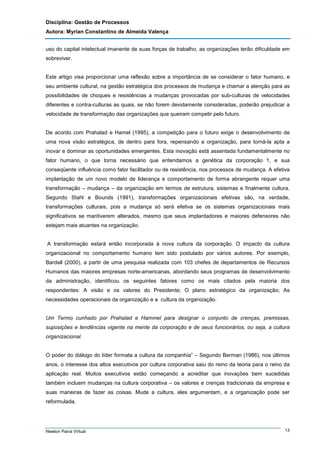 Disciplina: Gestão de Processos
Autora: Myrian Constantino de Almeida Valença
uso do capital intelectual imanente de suas forças de trabalho, as organizações terão dificuldade em
sobreviver.

Este artigo visa proporcionar uma reflexão sobre a importância de se considerar o fator humano, e
seu ambiente cultural, na gestão estratégica dos processos de mudança e chamar a atenção para as
possibilidades de choques e resistências a mudanças provocadas por sub-culturas de velocidades
diferentes e contra-culturas as quais, se não forem devidamente consideradas, poderão prejudicar a
velocidade de transformação das organizações que queiram competir pelo futuro.

De acordo com Prahalad e Hamel (1995), a competição para o futuro exige o desenvolvimento de
uma nova visão estratégica, de dentro para fora, repensando a organização, para torná-la apta a
inovar e dominar as oportunidades emergentes. Esta inovação está assentada fundamentalmente no
fator humano, o que torna necessário que entendamos a genética da corporação 1, e sua
conseqüente influência como fator facilitador ou de resistência, nos processos de mudança. A efetiva
implantação de um novo modelo de liderança e comportamento de forma abrangente requer uma
transformação – mudança – da organização em termos de estrutura, sistemas e finalmente cultura.
Segundo Stahl e Bounds (1991), transformações organizacionais efetivas são, na verdade,
transformações culturais, pois a mudança só será efetiva se os sistemas organizacionais mais
significativos se mantiverem alterados, mesmo que seus implantadores e maiores defensores não
estejam mais atuantes na organização.

A transformação estará então incorporada à nova cultura da corporação. O impacto da cultura
organizacional no comportamento humano tem sido postulado por vários autores. Por exemplo,
Bardall (2000), a partir de uma pesquisa realizada com 103 chefes de departamentos de Recursos
Humanos das maiores empresas norte-americanas, abordando seus programas de desenvolvimento
da administração, identificou os seguintes fatores como os mais citados pela maioria dos
respondentes: A visão e os valores do Presidente; O plano estratégico da organização; As
necessidades operacionais da organização e a cultura da organização.

Um Termo cunhado por Prahalad e Hammel para designar o conjunto de crenças, premissas,
suposições e tendências vigente na mente da corporação e de seus funcionários, ou seja, a cultura
organizacional.

O poder do diálogo do líder formata a cultura da companhia” – Segundo Berman (1986), nos últimos
anos, o interesse dos altos executivos por cultura corporativa saiu do reino da teoria para o reino da
aplicação real. Muitos executivos estão começando a acreditar que inovações bem sucedidas
também incluem mudanças na cultura corporativa – os valores e crenças tradicionais da empresa e
suas maneiras de fazer as coisas. Mude a cultura, eles argumentam, e a organização pode ser
reformulada.

Newton Paiva Virtual

13

 