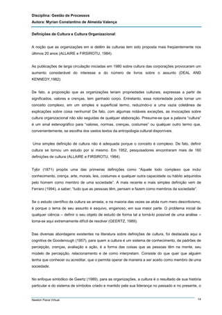 Disciplina: Gestão de Processos
Autora: Myrian Constantino de Almeida Valença
Definições de Cultura e Cultura Organizacional:

A noção que as organizações em si detêm às culturas tem sido proposta mais freqüentemente nos
últimos 20 anos (ALLAIRE e FIRSIROTU, 1984).

As publicações de larga circulação iniciadas em 1980 sobre cultura das corporações provocaram um
aumento considerável do interesse e do número de livros sobre o assunto (DEAL AND
KENNEDY,1982).

De fato, a proposição que as organizações teriam propriedades culturais, expressas a partir de
significados, valores e crenças, tem ganhado corpo. Entretanto, essa notoriedade pode tornar um
conceito complexo, em um simples e superficial termo, reduzindo-o a uma vazia coletânea de
explicações sobre coisa nenhuma! De fato, com algumas notáveis exceções, as invocações sobre
cultura organizacional não são seguidas de qualquer elaboração. Presume-se que a palavra “cultura”
é um sinal estenográfico para “valores, normas, crenças, costumes” ou qualquer outro termo que,
convenientemente, se escolha dos vastos textos da antropologia cultural disponíveis.

Uma simples definição de cultura não é adequada porque o conceito é complexo. De fato, definir
cultura se tornou um estudo por si mesmo. Em 1952, pesquisadores encontraram mais de 160
definições de cultura (ALLAIRE e FIRSIROTU, 1984).

Tylor (1871) propôs uma das primeiras definições como “Aquele todo complexo que inclui
conhecimento, crença, arte, morais, leis, costumes e qualquer outra capacidade ou hábito adquiridos
pelo homem como membro de uma sociedade”. A mais recente e mais simples definição vem de
Ferraro (1994), a saber; “tudo que as pessoas têm, pensam e fazem como membros da sociedade”.

Se o estudo científico da cultura se arrasta, e na maioria das vezes se atola num mero descritivismo,
é porque o tema de seu assunto é esquivo, enganoso, em sua maior parte. O problema inicial de
qualquer ciência – definir o seu objeto de estudo de forma tal a torná-lo possível de uma análise –
torna-se aqui extremamente difícil de resolver (GEERTZ, 1989).

Das diversas abordagens existentes na literatura sobre definições de cultura, foi destacada aqui a
cognitiva de Goodenough (1957), para quem a cultura é um sistema de conhecimento, de padrões de
percepção, crenças, avaliação e ação, é a forma das coisas que as pessoas têm na mente, seu
modelo de percepção, relacionamento e de como interpretam. Consiste do que quer que alguém
tenha que conhecer ou acreditar, que o permita operar de maneira a ser aceito como membro de uma
sociedade.

No enfoque simbólico de Geertz (1989), para as organizações, a cultura é o resultado de sua história
particular e do sistema de símbolos criado e mantido pela sua liderança no passado e no presente, o

Newton Paiva Virtual

14

 