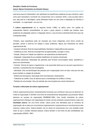 Disciplina: Gestão de Processos
Autora: Myrian Constantino de Almeida Valença
qual serve para ser interpretado e dar significado às experiências subjetivas de seus membros, assim
como para racionalizar e aumentar seu compromisso com a empresa. Enfim, o que se pode notar é
que, seja qual for a abordagem, essas definições trazem em seu cerne a adaptação do indivíduo à
sociedade – ou organização - em que vive.

A cultura organizacional em si, segundo Schein (1986), se define como: Um padrão de
pressupostos básicos compartilhados, os quais o grupo adquiriu à medida que resolveu seus
problemas de adaptação externa e integração interna, e que funciona suficientemente bem para ser
considerada válida.

Portanto, essa experiência pode ser ensinada aos novos integrantes como forma correta de
perceber, pensar e sentir-se em relação a esses problemas. Alguns dos indicadores da cultura
organizacional são:
- Iniciativa individual. Nível de responsabilidade, liberdade e independência das pessoas;
- Tolerância ao risco. Nível de encorajamento da agressividade, inovação e riscos;
- Direção. Clareza em relação aos objetivos e às expectativas de desempenho;
- Integração. Capacidade de as unidades trabalharem de maneira coordenada;
- Contatos gerenciais. Disposição dos gerentes para fornecer comunicações claras, assistência e
apoio aos subordinados;
- Controle. Volume de regras e regulamentos, e de supervisão direta que se usa para supervisionar e
controlar o comportamento dos empregados;
- Identidade. Grau de identificação das pessoas com a organização como um todo, mais que com seu
grupo imediato ou colegas de profissão;
- Sistema de recompensa. Associação entre recompensas e desempenho;
- Tolerância ao conflito. Grau de abertura para a manifestação de conflitos e críticas;
- Padrões de comunicação. Grau de restrição das comunicações aos canais hierárquicos.

Funções e disfunções da cultura organizacional

Cultura organizacional produz comportamentos funcionais que contribuem para que se alcancem as
metas da organização. É também uma fonte de comportamentos desajustados que produzem efeitos
adversos ao sucesso da organização (ROBBINS,1996). Uma função importante da cultura
organizacional é distinguir uma organização de outras e de seu ambiente, proporcionando a esta uma
identidade externa. De uma forma similar, cultura provê uma identidade para os membros da
organização; ela os aloca em uma estrutura organizacional e ocupacional que é reconhecível por eles
mesmos e pelos outros. Cultura também cria um senso de compromisso com uma entidade social
maior do que o simples interesse pessoal. Cultura também é uma fonte de alta confiabilidade nas
organizações (WEICK, 1987).

Newton Paiva Virtual

15

 