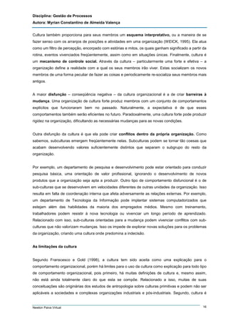Disciplina: Gestão de Processos
Autora: Myrian Constantino de Almeida Valença
Cultura também proporciona para seus membros um esquema interpretativo, ou a maneira de se
fazer senso com os arranjos de posições e atividades em uma organização (WEICK, 1995). Ela atua
como um filtro de percepção, encorpado com estórias e mitos, os quais ganham significado a partir da
rotina, eventos vivenciados freqüentemente, assim como em situações únicas. Finalmente, cultura é
um mecanismo de controle social. Através da cultura – particularmente uma forte e efetiva – a
organização define a realidade com a qual os seus membros irão viver. Estas socializam os novos
membros de uma forma peculiar de fazer as coisas e periodicamente re-socializa seus membros mais
antigos.

A maior disfunção – conseqüência negativa – da cultura organizacional é a de criar barreiras à
mudança. Uma organização de cultura forte produz membros com um conjunto de comportamentos
explícitos que funcionaram bem no passado. Naturalmente, a expectativa é de que esses
comportamentos também serão eficientes no futuro. Paradoxalmente, uma cultura forte pode produzir
rigidez na organização, dificultando as necessárias mudanças para as novas condições.

Outra disfunção da cultura é que ela pode criar conflitos dentro da própria organização. Como
sabemos, subculturas emergem freqüentemente nelas. Subculturas podem se tornar tão coesas que
acabam desenvolvendo valores suficientemente distintos que separam o subgrupo do resto da
organização.

Por exemplo, um departamento de pesquisa e desenvolvimento pode estar orientado para conduzir
pesquisa básica, uma orientação de valor profissional, ignorando o desenvolvimento de novos
produtos que a organização seja apta a produzir. Outro tipo de comportamento disfuncional é o de
sub-culturas que se desenvolvem em velocidades diferentes de outras unidades da organização. Isso
resulta em falta de coordenação interna que afeta adversamente as relações externas. Por exemplo,
um departamento de Tecnologia da Informação pode implantar sistemas computadorizados que
estejam além das habilidades da maioria dos empregados médios. Mesmo com treinamento,
trabalhadores podem resistir à nova tecnologia ou vivenciar um longo período de aprendizado.
Relacionado com isso, sub-culturas orientadas para a mudança podem vivenciar conflitos com subculturas que não valorizam mudanças. Isso os impede de explorar novas soluções para os problemas
da organização, criando uma cultura onde predomina a indecisão.

As limitações da cultura

Segundo Franscesco e Gold (1998), a cultura tem sido aceita como uma explicação para o
comportamento organizacional, porém há limites para o uso da cultura como explicação para todo tipo
de comportamento organizacional, pois primeiro, há muitas definições de cultura e, mesmo assim,
não está ainda totalmente claro do que esta se compõe. Relacionado a isso, muitas de suas
conceituações são originárias dos estudos de antropologia sobre culturas primitivas e podem não ser
aplicáveis a sociedades e complexas organizações industriais e pós-industriais. Segundo, cultura é

Newton Paiva Virtual

16

 