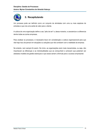 Disciplina: Gestão de Processos
Autora: Myrian Constantino de Almeida Valença

5. Recapitulando
Um processo pode ser definido como um conjunto de atividades com uma ou mais espécies de
entradas e que cria uma saída de valor para o cliente.

A cultura de uma organização define o seu “jeito de ser” e, dessa maneira, a caracteriza e a diferencia
dentre todas as outras empresas.

Para analisar os processos, é necessário levar em consideração a cultura organizacional para que
não haja risco de pensar em situações ou soluções que não condizem com a realidade da empresa.

No entanto, nem sempre foi assim. No início, as organizações eram mais mecanicistas, ou seja, não
importavam as diferenças e as individualidades que as compunham e achavam que poderiam ser
adotados modelos de gestão estanques e que esses seriam a fórmula para o sucesso empresarial.

Newton Paiva Virtual

19

 