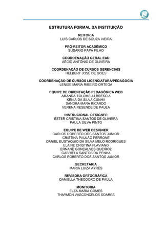 ESTRUTURA FORMAL DA INSTITUIÇÃO
REITORIA
LUÍS CARLOS DE SOUZA VIEIRA
PRÓ-REITOR ACADÊMICO
SUDÁRIO PAPA FILHO
COORDENAÇÃO GERAL EAD
AÉCIO ANTÔNIO DE OLIVEIRA
COORDENAÇÃO DE CURSOS GERENCIAIS
HELBERT JOSÉ DE GOES
COORDENAÇÃO DE CURSOS LICENCIATURA/PEDAGOGIA
LENISE MARIA RIBEIRO ORTEGA
EQUIPE DE ORIENTAÇÃO PEDAGÓGICA WEB
AMANDA TOLOMELLI BRESCIA
KÊNIA DA SILVA CUNHA
SANDRA MARA RICARDO
VERENA RESENDE DE PAULA
INSTRUCIONAL DESIGNER
ESTER CRISTINA SANTOS DE OLIVEIRA
PAULA SILVA PINTO
EQUIPE DE WEB DESIGNER
CARLOS ROBERTO DOS SANTOS JUNIOR
CRISTINA PAULÃO PERRONE
DANIEL EUSTÁQUIO DA SILVA MELO RODRIGUES
ELAINE CRISTINA FLAVIANO
ERNANE GONÇALVES QUEIROZ
GABRIELA SANTOS DA PENHA
CARLOS ROBERTO DOS SANTOS JUNIOR
SECRETARIA
MARIA LUIZA AYRES
REVISORA ORTOGRÁFICA
DANIELLA THEODORO DE PAULA
MONITORIA
ELZA MARIA GOMES
THAYMON VASCONCELOS SOARES

 