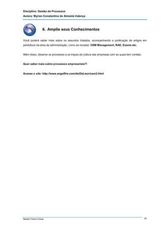 Disciplina: Gestão de Processos
Autora: Myrian Constantino de Almeida Valença

6. Amplie seus Conhecimentos
Você poderá saber mais sobre os assuntos tratados, acompanhando a publicação de artigos em
periódicos da área de administração, como as revistas: HSM Management, RAE, Exame etc.

Além disso, observe os processos e os traços da cultura das empresas com as quais tem contato.

Quer saber mais sobre processos empresariais?!

Acesse o site: http://www.angelfire.com/de/DeLeon/osm2.html

Newton Paiva Virtual

20

 