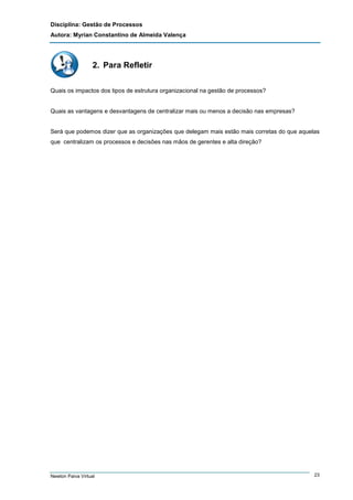 Disciplina: Gestão de Processos
Autora: Myrian Constantino de Almeida Valença

2. Para Refletir
Quais os impactos dos tipos de estrutura organizacional na gestão de processos?

Quais as vantagens e desvantagens de centralizar mais ou menos a decisão nas empresas?

Será que podemos dizer que as organizações que delegam mais estão mais corretas do que aquelas
que centralizam os processos e decisões nas mãos de gerentes e alta direção?

Newton Paiva Virtual

23

 