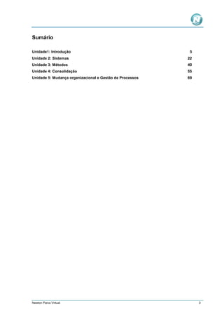 Sumário
Unidade1: Introdução

5

Unidade 2: Sistemas

22

Unidade 3: Métodos

40

Unidade 4: Consolidação

55

Unidade 5: Mudança organizacional e Gestão de Processos

69

Newton Paiva Virtual

3

 