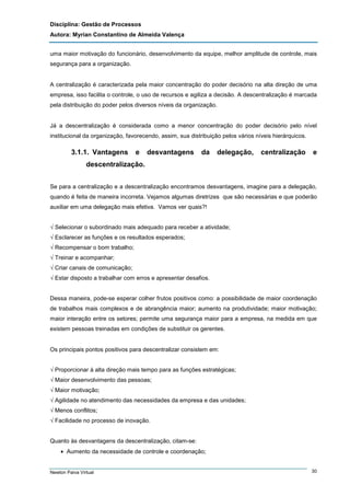 Disciplina: Gestão de Processos
Autora: Myrian Constantino de Almeida Valença
uma maior motivação do funcionário, desenvolvimento da equipe, melhor amplitude de controle, mais
segurança para a organização.

A centralização é caracterizada pela maior concentração do poder decisório na alta direção de uma
empresa, isso facilita o controle, o uso de recursos e agiliza a decisão. A descentralização é marcada
pela distribuição do poder pelos diversos níveis da organização.

Já a descentralização é considerada como a menor concentração do poder decisório pelo nível
institucional da organização, favorecendo, assim, sua distribuição pelos vários níveis hierárquicos.

3.1.1. Vantagens

e

desvantagens

da

delegação,

centralização

e

descentralização.
Se para a centralização e a descentralização encontramos desvantagens, imagine para a delegação,
quando é feita de maneira incorreta. Vejamos algumas diretrizes que são necessárias e que poderão
auxiliar em uma delegação mais efetiva. Vamos ver quais?!
√ Selecionar o subordinado mais adequado para receber a atividade;
√ Esclarecer as funções e os resultados esperados;
√ Recompensar o bom trabalho;
√ Treinar e acompanhar;
√ Criar canais de comunicação;
√ Estar disposto a trabalhar com erros e apresentar desafios.

Dessa maneira, pode-se esperar colher frutos positivos como: a possibilidade de maior coordenação
de trabalhos mais complexos e de abrangência maior; aumento na produtividade; maior motivação;
maior interação entre os setores; permite uma segurança maior para a empresa, na medida em que
existem pessoas treinadas em condições de substituir os gerentes.

Os principais pontos positivos para descentralizar consistem em:
√ Proporcionar à alta direção mais tempo para as funções estratégicas;
√ Maior desenvolvimento das pessoas;
√ Maior motivação;
√ Agilidade no atendimento das necessidades da empresa e das unidades;
√ Menos conflitos;
√ Facilidade no processo de inovação.

Quanto às desvantagens da descentralização, citam-se:
• Aumento da necessidade de controle e coordenação;

Newton Paiva Virtual

30

 