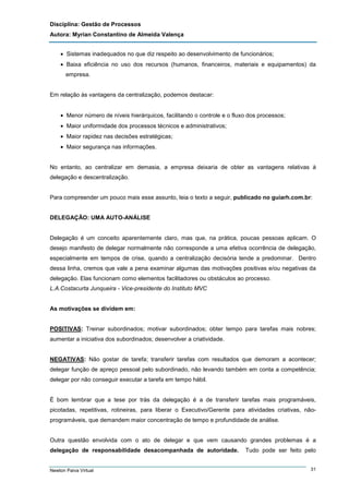 Disciplina: Gestão de Processos
Autora: Myrian Constantino de Almeida Valença
• Sistemas inadequados no que diz respeito ao desenvolvimento de funcionários;
• Baixa eficiência no uso dos recursos (humanos, financeiros, materiais e equipamentos) da
empresa.

Em relação às vantagens da centralização, podemos destacar:
• Menor número de níveis hierárquicos, facilitando o controle e o fluxo dos processos;
• Maior uniformidade dos processos técnicos e administrativos;
• Maior rapidez nas decisões estratégicas;
• Maior segurança nas informações.
No entanto, ao centralizar em demasia, a empresa deixaria de obter as vantagens relativas à
delegação e descentralização.

Para compreender um pouco mais esse assunto, leia o texto a seguir, publicado no guiarh.com.br:

DELEGAÇÃO: UMA AUTO-ANÁLISE

Delegação é um conceito aparentemente claro, mas que, na prática, poucas pessoas aplicam. O
desejo manifesto de delegar normalmente não corresponde a uma efetiva ocorrência de delegação,
especialmente em tempos de crise, quando a centralização decisória tende a predominar. Dentro
dessa linha, cremos que vale a pena examinar algumas das motivações positivas e/ou negativas da
delegação. Elas funcionam como elementos facilitadores ou obstáculos ao processo.
L.A.Costacurta Junqueira - Vice-presidente do Instituto MVC

As motivações se dividem em:

POSITIVAS: Treinar subordinados; motivar subordinados; obter tempo para tarefas mais nobres;
aumentar a iniciativa dos subordinados; desenvolver a criatividade.

NEGATIVAS: Não gostar de tarefa; transferir tarefas com resultados que demoram a acontecer;
delegar função de apreço pessoal pelo subordinado, não levando também em conta a competência;
delegar por não conseguir executar a tarefa em tempo hábil.

É bom lembrar que a tese por trás da delegação é a de transferir tarefas mais programáveis,
picotadas, repetitivas, rotineiras, para liberar o Executivo/Gerente para atividades criativas, nãoprogramáveis, que demandem maior concentração de tempo e profundidade de análise.

Outra questão envolvida com o ato de delegar e que vem causando grandes problemas é a
delegação de responsabilidade desacompanhada de autoridade.

Newton Paiva Virtual

Tudo pode ser feito pelo
31

 