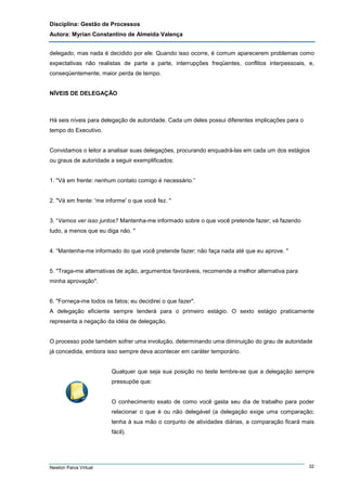 Disciplina: Gestão de Processos
Autora: Myrian Constantino de Almeida Valença
delegado, mas nada é decidido por ele. Quando isso ocorre, é comum aparecerem problemas como
expectativas não realistas de parte a parte, interrupções freqüentes, conflitos interpessoais, e,
conseqüentemente, maior perda de tempo.

NÍVEIS DE DELEGAÇÃO

Há seis níveis para delegação de autoridade. Cada um deles possui diferentes implicações para o
tempo do Executivo.

Convidamos o leitor a analisar suas delegações, procurando enquadrá-las em cada um dos estágios
ou graus de autoridade a seguir exemplificados:

1. "Vá em frente: nenhum contato comigo é necessário.”

2. "Vá em frente: 'me informe' o que você fez. "

3. “Vamos ver isso juntos? Mantenha-me informado sobre o que você pretende fazer; vá fazendo
tudo, a menos que eu diga não. "

4. “Mantenha-me informado do que você pretende fazer; não faça nada até que eu aprove. "

5. "Traga-me alternativas de ação, argumentos favoráveis, recomende a melhor alternativa para
minha aprovação".

6. "Forneça-me todos os fatos; eu decidirei o que fazer".
A delegação eficiente sempre tenderá para o primeiro estágio. O sexto estágio praticamente
representa a negação da idéia de delegação.

O processo pode também sofrer uma involução, determinando uma diminuição do grau de autoridade
já concedida, embora isso sempre deva acontecer em caráter temporário.

Qualquer que seja sua posição no teste lembre-se que a delegação sempre
pressupõe que:

O conhecimento exato de como você gasta seu dia de trabalho para poder
relacionar o que é ou não delegável (a delegação exige uma comparação;
tenha à sua mão o conjunto de atividades diárias, a comparação ficará mais
fácil).

Newton Paiva Virtual

32

 