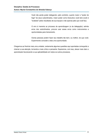 Disciplina: Gestão de Processos
Autora: Myrian Constantino de Almeida Valença
Você não perde poder delegando; pelo contrário, quanto maior o "poder de
fogo" de seus subordinados, maior poder como Executivo você terá (você é
"avaliado" pelos resultados de sua equipe e não apenas pelo que você faz).

O erro é inerente ao processo de aprendizagem (e de delegação); admita
erros dos subordinados, procure usar esses erros como instrumentos e
oportunidades para treinamento.

Outras pessoas podem fazer seu trabalho tão bem, ou melhor, do que você.
Experimente conceder a elas uma oportunidade.

Chegamos ao final de mais uma unidade, certamente algumas questões aqui apontadas começarão a
chamar a sua atenção, tornando-o mais crítico e pensante. Esperamos, com isso, deixar mais claro o
aprendizado favorecendo a sua aplicabilidade em todos os outros processos.

Newton Paiva Virtual

33

 