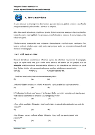 Disciplina: Gestão de Processos
Autora: Myrian Constantino de Almeida Valença

4. Teoria na Prática
Se você observar os organogramas de empresas que você conhece, poderá perceber a sua função
principal: representar, graficamente, a estrutura da empresa.

Além disso, existe a tendência, nos últimos tempos, de diminuir/achatar a estrutura das organizações,
buscando, assim, maior agilidade nos processos, mais facilidade no processo de comunicação, entre
outras vantagens.

Estudamos sobre a delegação, suas vantagens e desvantagens e os níveis que a constituem. Com
base no conteúdo estudado, veja o teste abaixo e procure ver qual o seu comportamento quando está
diante de uma delegação.

TESTE: VOCÊ SABE DELEGAR?

Deixando de lado as considerações referentes a graus de autoridade no processo de delegação,
segue um rápido teste para que o leitor possa situar-se em termos de sua posição atual de
delegante. Procure responder às questões de acordo com sua realidade e não pensando no que é
ideal. Se tiver dúvidas sobre a resposta adequada, solicite a opinião de um subordinado.
SIM" (S),

"NÃO" (N),

"MAIS OU MENOS" (M).

1. Você tem um substituto eventual formalmente designado?
(S)

(N)

(M)

2. Quando você tira férias ou se ausenta do trabalho, a produtividade cai significativamente?
(S)

(N)

(M)

3. Você possui tendência para "assumir" tarefas que não lhe competem (especialmente aquelas que
você executava como técnico antes de sua promoção a gerente)?
(S)

(N)

(M)

4. Seu critério usual para delegação é o de transferir para os subordinados as tarefas que gosta de
executar?
(S)

(N)

(M)

5. Ao delegar é comum você usar a frase: "isto agora é com você, não quero mais ver este
problema"?
(S)

Newton Paiva Virtual

(N)

(M)

34

 