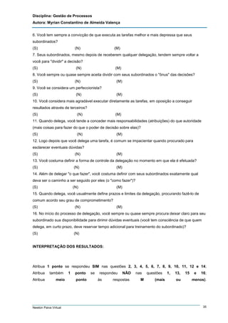 Disciplina: Gestão de Processos
Autora: Myrian Constantino de Almeida Valença
6. Você tem sempre a convicção de que executa as tarefas melhor e mais depressa que seus
subordinados?
(S)

(N)

(M)

7. Seus subordinados, mesmo depois de receberem qualquer delegação, tendem sempre voltar a
você para "dividir" a decisão?
(S)

(N)

(M)

8. Você sempre ou quase sempre aceita dividir com seus subordinados o "ônus" das decisões?
(S)

(N)

(M)

9. Você se considera um perfeccionista?
(S)

(N)

(M)

10. Você considera mais agradável executar diretamente as tarefas, em oposição a conseguir
resultados através de terceiros?
(S)

(N)

(M)

11. Quando delega, você tende a conceder mais responsabilidades (atribuições) do que autoridade
(mais coisas para fazer do que o poder de decisão sobre elas)?
(S)

(N)

(M)

12. Logo depois que você delega uma tarefa, é comum se impacientar quando procurado para
esclarecer eventuais dúvidas?
(S)

(N)

(M)

13. Você costuma definir a forma de controle da delegação no momento em que ela é efetuada?
(S)

(N)

(M)

14. Além de delegar "o que fazer", você costuma definir com seus subordinados exatamente qual
deva ser o caminho a ser seguido por eles (o "como fazer")?
(S)

(N)

(M)

15. Quando delega, você usualmente define prazos e limites da delegação, procurando fazê-lo de
comum acordo seu grau de comprometimento?
(S)

(N)

(M)

16. No início do processo de delegação, você sempre ou quase sempre procura deixar claro para seu
subordinado sua disponibilidade para dirimir dúvidas eventuais (você tem consciência de que quem
delega, em curto prazo, deve reservar tempo adicional para treinamento do subordinado)?
(S)

(N)

INTERPRETAÇÃO DOS RESULTADOS:

Atribua 1 ponto se respondeu SIM nas questões 2, 3, 4, 5, 6, 7, 8, 9, 10, 11, 12 e 14;
Atribua
Atribua

também
meio

Newton Paiva Virtual

1

ponto
ponto

se

respondeu
às

NÃO

respostas

nas
M

questões
(mais

1,

13,
ou

15

e

16;

menos).

35

 
