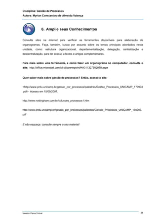 Disciplina: Gestão de Processos
Autora: Myrian Constantino de Almeida Valença

6. Amplie seus Conhecimentos
Consulte sites na internet para verificar as ferramentas disponíveis para elaboração de
organogramas. Faça, também, busca por assunto sobre os temas principais abordados nesta
unidade,

como:

estrutura

organizacional,

departamentalização,

delegação,

centralização

e

descentralização, para ter acesso a textos e artigos complementares.

Para mais sobre uma ferramenta, e como fazer um organograma no computador, consulte o
site: http://office.microsoft.com/pt-pt/powerpoint/HA011327502070.aspx

Quer saber mais sobre gestão de processos? Então, acesse o site:

<http://www.prdu.unicamp.br/gestao_por_processos/palestras/Gestao_Processos_UNICAMP_170903
.pdf> Acesso em 15/09/2007.

http://www.nottingham.com.br/solucoes_processos1.htm

http://www.prdu.unicamp.br/gestao_por_processos/palestras/Gestao_Processos_UNICAMP_170903.
pdf

E não esqueça: consulte sempre o seu material!

Newton Paiva Virtual

38

 