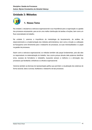 Disciplina: Gestão de Processos
Autora: Myrian Constantino de Almeida Valença

Unidade 3: Métodos

1. Nosso Tema
Na unidade 2, estudamos a estrutura organizacional e sua importância para a organização e a gestão
dos processos empresariais, para se ter uma melhor distribuição de tarefas e funções, bem como um
fluxo racionalizado do trabalho.

Na unidade 3, veremos a importância da metodologia de levantamento, de análise, de
desenvolvimento e a implementação dos métodos administrativos, bem como a função e a utilização
do fluxograma como ferramenta para o redesenho de processos, as suas individualidades e o papel
na gestão de processos.

Assim como a estrutura organizacional, os métodos também são peças fundamentais, pois são eles
os responsáveis na sistematização do trabalho. Isso ocorre porque através dele podemos identificar
erros, excesso de formalismo e retrabalho, buscando sempre a melhoria e a otimização dos
processos que facilitarão a eficiência e a eficácia organizacional.

Veremos também as técnicas de representação gráfica que permitem a visualização dos sistemas de
forma racional, clara e concisa, facilitando o redesenho de tais processos.

Newton Paiva Virtual

40

 