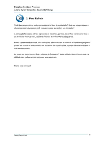 Disciplina: Gestão de Processos
Autora: Myrian Constantino de Almeida Valença

2. Para Refletir
Você já pensou em como podemos representar o fluxo do seu trabalho? Será que existem etapas e
atividades desenvolvidas por você, na sua empresa, que podem ser otimizadas?

A otimização favorece a rotina e o processo de trabalho e, por isso, ao verificar e entender o fluxo e
as atividades desenvolvidas, você terá condição de redesenhar sua seqüência.

Então, a partir dessa atividade, você conseguirá identificar quais as técnicas de representação gráfica
podem ser usadas no levantamento dos processos das organizações, o porquê de cada uma delas e
qual seu fundamento.

Às vezes nos perguntamos: Qual a utilidade do fluxograma? Nesta unidade, descobriremos qual é a
utilidade para melhor gerir os processos organizacionais.

Pronto para começar?

Newton Paiva Virtual

41

 