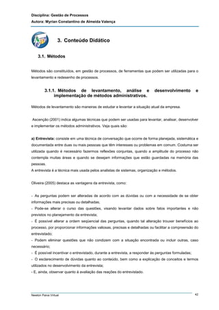 Disciplina: Gestão de Processos
Autora: Myrian Constantino de Almeida Valença

3. Conteúdo Didático
3.1. Métodos
Métodos são constituídos, em gestão de processos, de ferramentas que podem ser utilizadas para o
levantamento e redesenho de processos.

3.1.1. Métodos de levantamento, análise e
implementação de métodos administrativos.

desenvolvimento

e

Métodos de levantamento são maneiras de estudar e levantar a situação atual da empresa.

Ascenção (2001) indica algumas técnicas que podem ser usadas para levantar, analisar, desenvolver
e implementar os métodos administrativos. Veja quais são:

a) Entrevista: consiste em uma técnica de conversação que ocorre de forma planejada, sistemática e
documentada entre duas ou mais pessoas que têm interesses ou problemas em comum. Costuma ser
utilizada quando é necessário fazermos reflexões conjuntas, quando a amplitude do processo não
contempla muitas áreas e quando se desejam informações que estão guardadas na memória das
pessoas.
A entrevista é a técnica mais usada pelos analistas de sistemas, organização e métodos.

Oliveira (2005) destaca as vantagens da entrevista, como:

- As perguntas podem ser alteradas de acordo com as dúvidas ou com a necessidade de se obter
informações mais precisas ou detalhadas;
- Pode-se alterar o curso das questões, visando levantar dados sobre fatos importantes e não
previstos no planejamento da entrevista;
- É possível alterar a ordem seqüencial das perguntas, quando tal alteração trouxer benefícios ao
processo, por proporcionar informações valiosas, precisas e detalhadas ou facilitar a compreensão do
entrevistado;
- Podem eliminar questões que não condizem com a situação encontrada ou incluir outras, caso
necessário;
- É possível incentivar o entrevistado, durante a entrevista, a responder às perguntas formuladas;
- O esclarecimento de dúvidas quanto ao conteúdo, bem como a explicação de conceitos e termos
utilizados no desenvolvimento da entrevista;
- E, ainda, observar quanto à avaliação das reações do entrevistado.

Newton Paiva Virtual

42

 